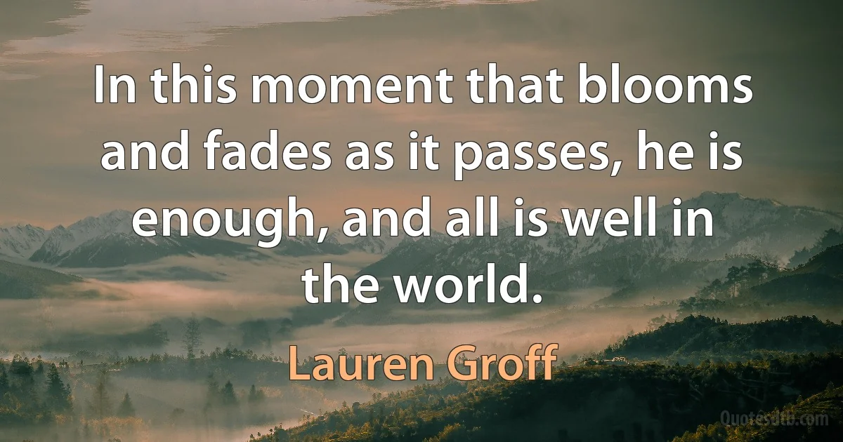 In this moment that blooms and fades as it passes, he is enough, and all is well in the world. (Lauren Groff)