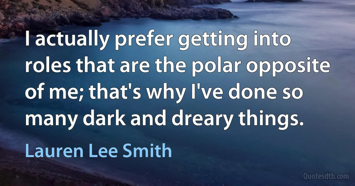 I actually prefer getting into roles that are the polar opposite of me; that's why I've done so many dark and dreary things. (Lauren Lee Smith)