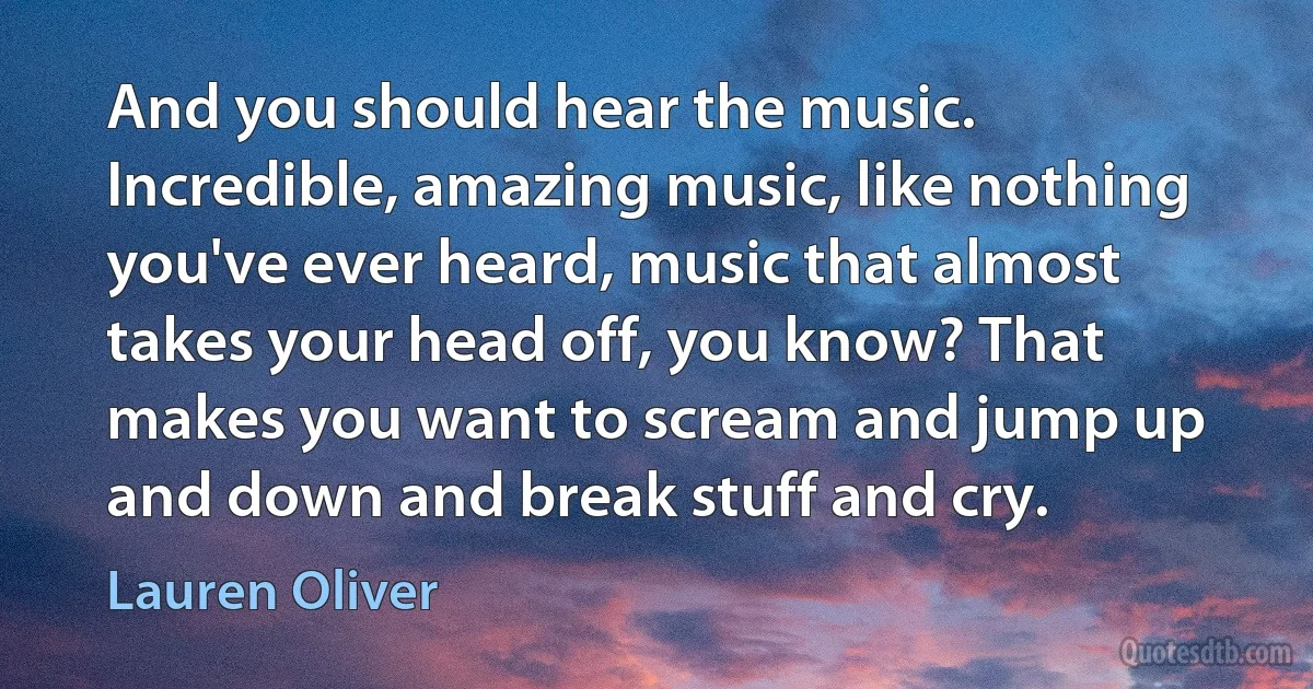 And you should hear the music. Incredible, amazing music, like nothing you've ever heard, music that almost takes your head off, you know? That makes you want to scream and jump up and down and break stuff and cry. (Lauren Oliver)