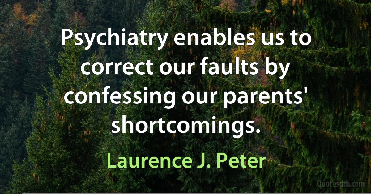 Psychiatry enables us to correct our faults by confessing our parents' shortcomings. (Laurence J. Peter)