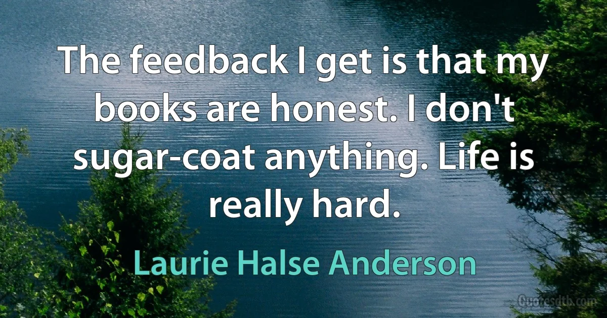 The feedback I get is that my books are honest. I don't sugar-coat anything. Life is really hard. (Laurie Halse Anderson)