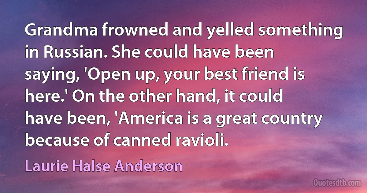 Grandma frowned and yelled something in Russian. She could have been saying, 'Open up, your best friend is here.' On the other hand, it could have been, 'America is a great country because of canned ravioli. (Laurie Halse Anderson)