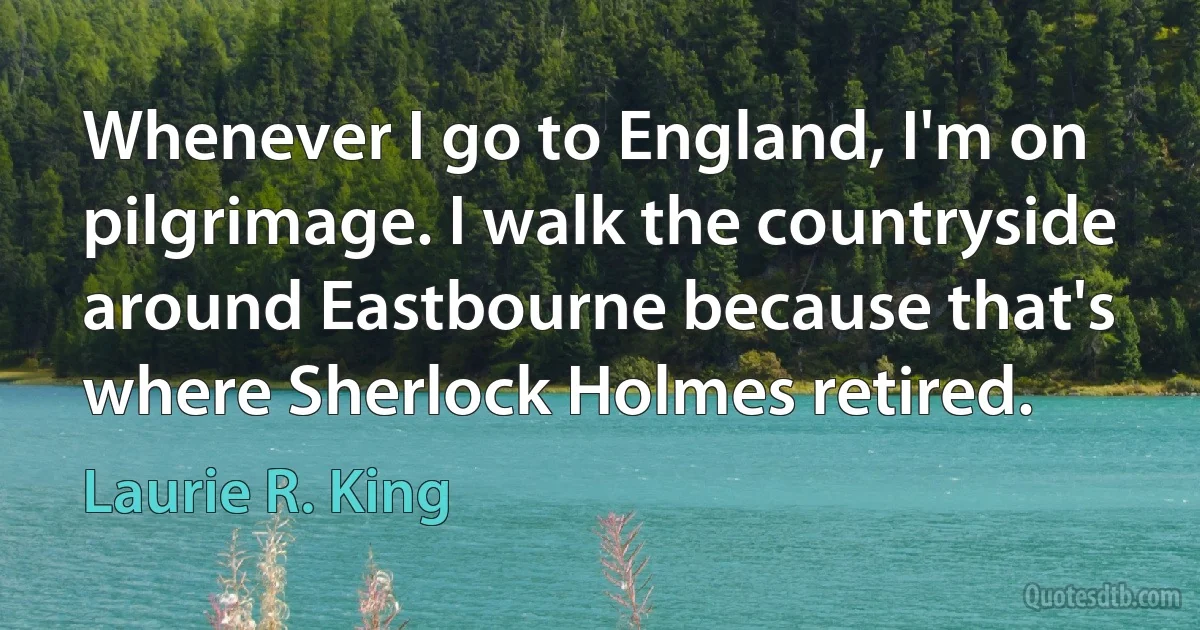 Whenever I go to England, I'm on pilgrimage. I walk the countryside around Eastbourne because that's where Sherlock Holmes retired. (Laurie R. King)