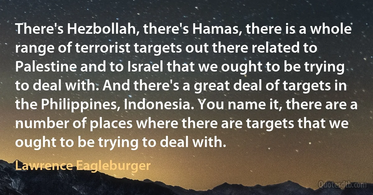 There's Hezbollah, there's Hamas, there is a whole range of terrorist targets out there related to Palestine and to Israel that we ought to be trying to deal with. And there's a great deal of targets in the Philippines, Indonesia. You name it, there are a number of places where there are targets that we ought to be trying to deal with. (Lawrence Eagleburger)