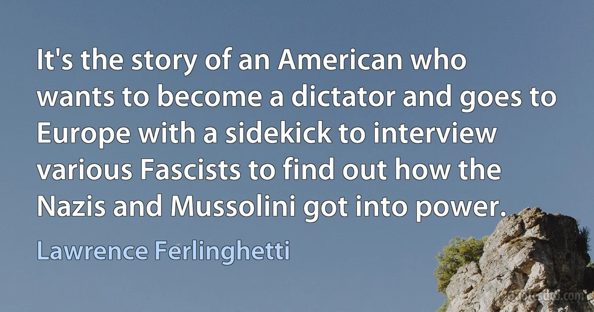 It's the story of an American who wants to become a dictator and goes to Europe with a sidekick to interview various Fascists to find out how the Nazis and Mussolini got into power. (Lawrence Ferlinghetti)