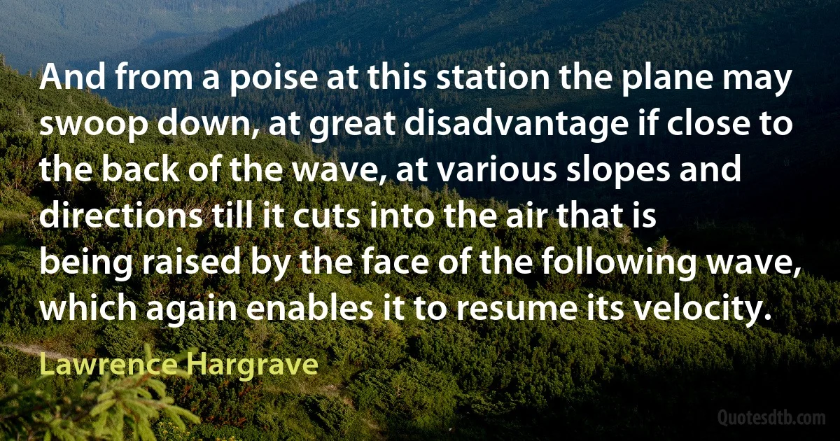 And from a poise at this station the plane may swoop down, at great disadvantage if close to the back of the wave, at various slopes and directions till it cuts into the air that is being raised by the face of the following wave, which again enables it to resume its velocity. (Lawrence Hargrave)