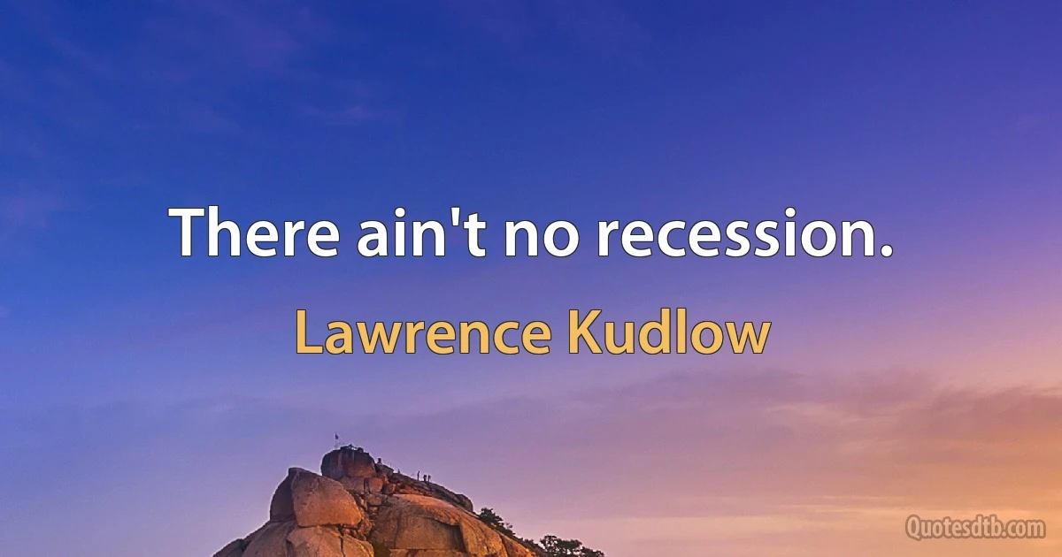 There ain't no recession. (Lawrence Kudlow)