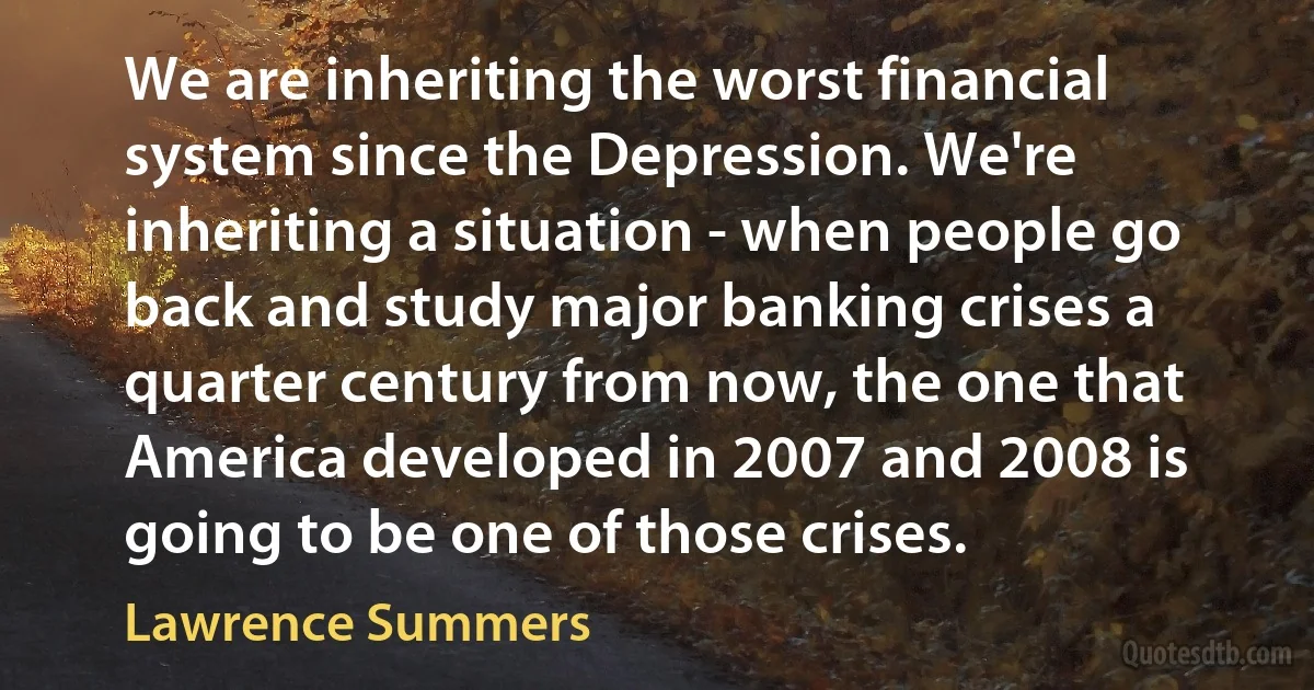 We are inheriting the worst financial system since the Depression. We're inheriting a situation - when people go back and study major banking crises a quarter century from now, the one that America developed in 2007 and 2008 is going to be one of those crises. (Lawrence Summers)