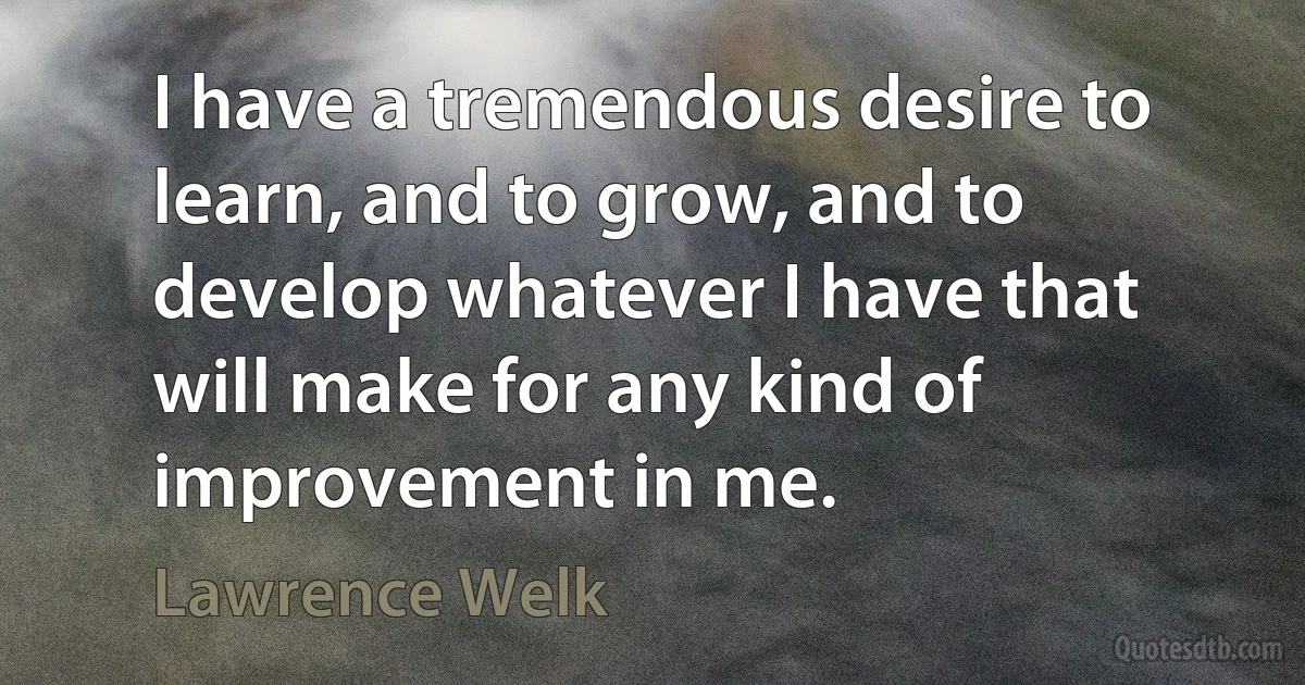 I have a tremendous desire to learn, and to grow, and to develop whatever I have that will make for any kind of improvement in me. (Lawrence Welk)