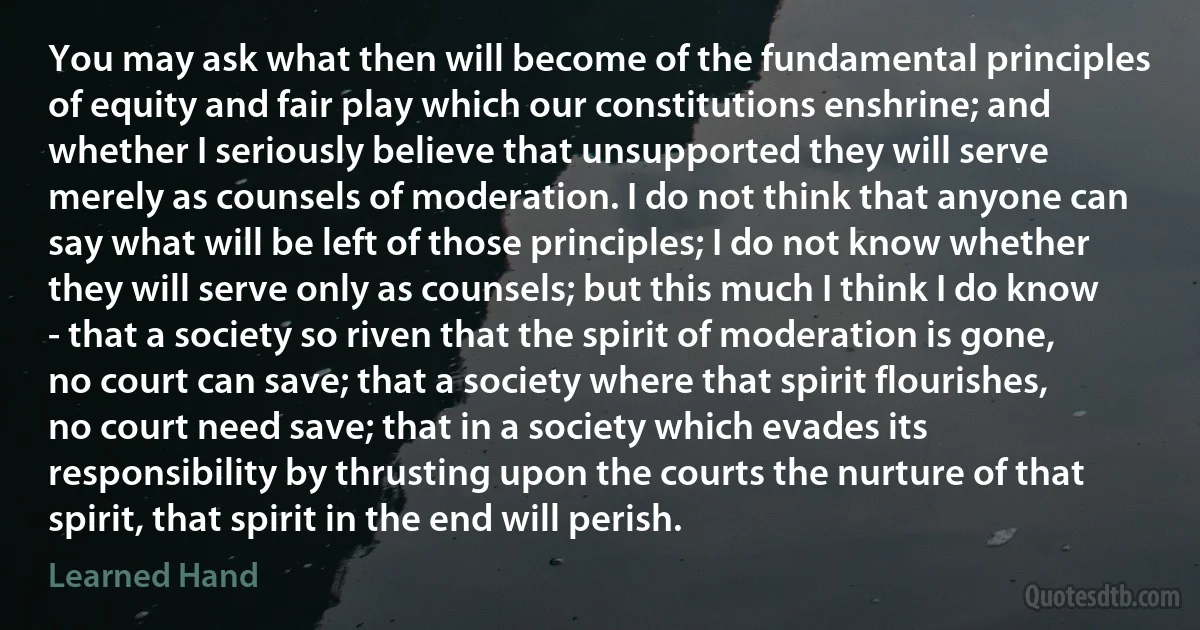 You may ask what then will become of the fundamental principles of equity and fair play which our constitutions enshrine; and whether I seriously believe that unsupported they will serve merely as counsels of moderation. I do not think that anyone can say what will be left of those principles; I do not know whether they will serve only as counsels; but this much I think I do know - that a society so riven that the spirit of moderation is gone, no court can save; that a society where that spirit flourishes, no court need save; that in a society which evades its responsibility by thrusting upon the courts the nurture of that spirit, that spirit in the end will perish. (Learned Hand)