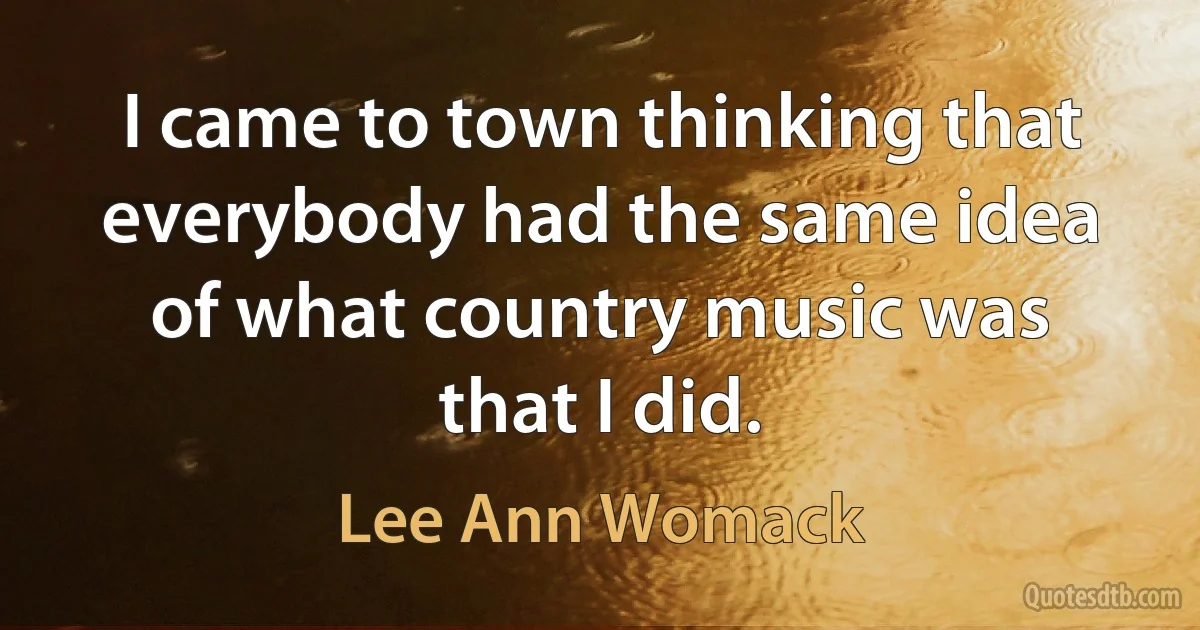 I came to town thinking that everybody had the same idea of what country music was that I did. (Lee Ann Womack)