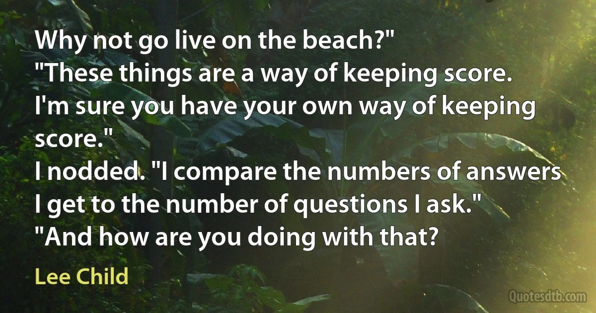 Why not go live on the beach?"
"These things are a way of keeping score. I'm sure you have your own way of keeping score."
I nodded. "I compare the numbers of answers I get to the number of questions I ask."
"And how are you doing with that? (Lee Child)