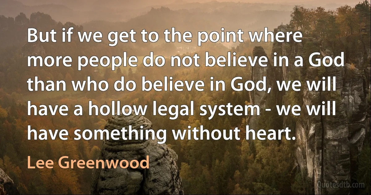 But if we get to the point where more people do not believe in a God than who do believe in God, we will have a hollow legal system - we will have something without heart. (Lee Greenwood)