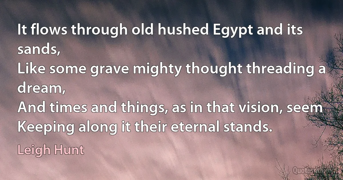 It flows through old hushed Egypt and its sands,
Like some grave mighty thought threading a dream,
And times and things, as in that vision, seem
Keeping along it their eternal stands. (Leigh Hunt)