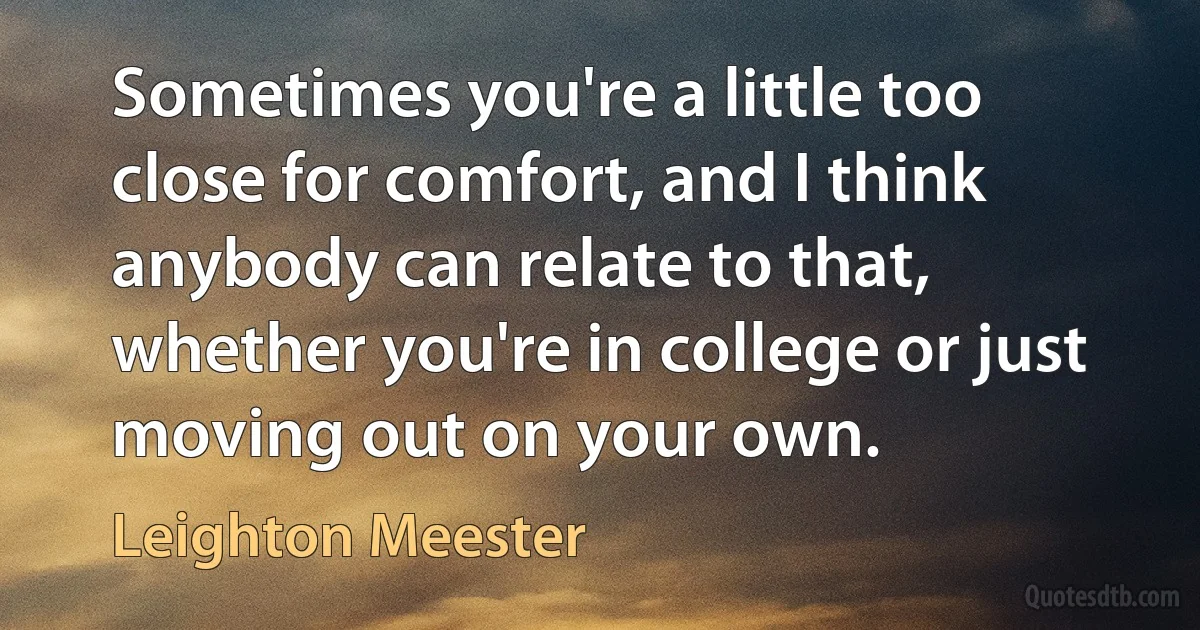 Sometimes you're a little too close for comfort, and I think anybody can relate to that, whether you're in college or just moving out on your own. (Leighton Meester)