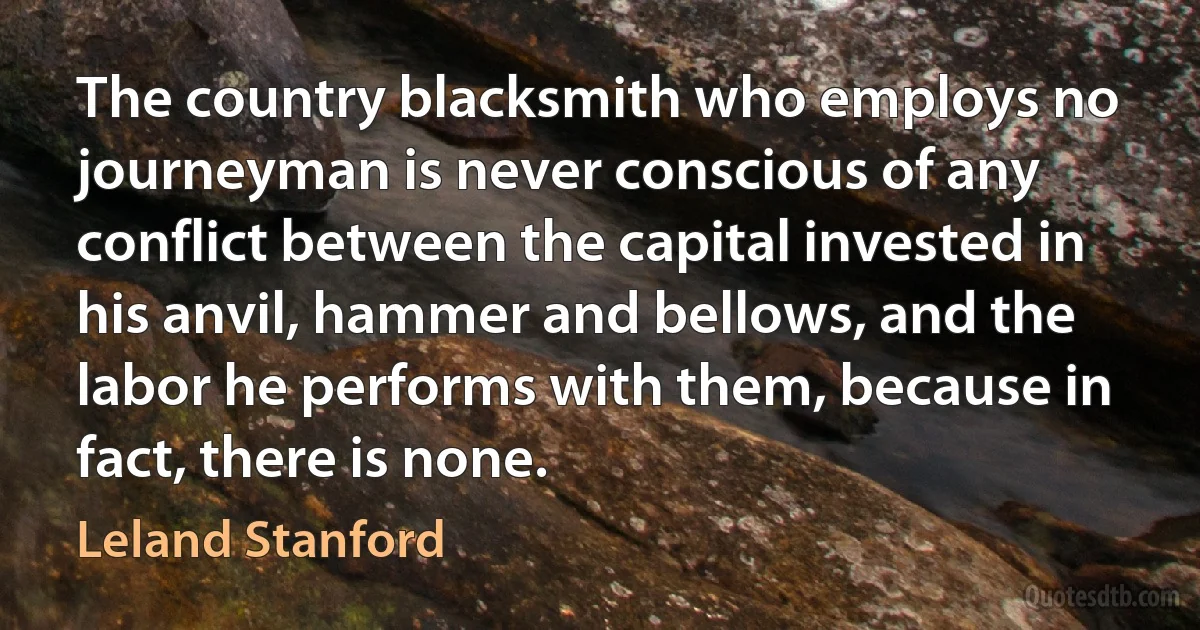 The country blacksmith who employs no journeyman is never conscious of any conflict between the capital invested in his anvil, hammer and bellows, and the labor he performs with them, because in fact, there is none. (Leland Stanford)