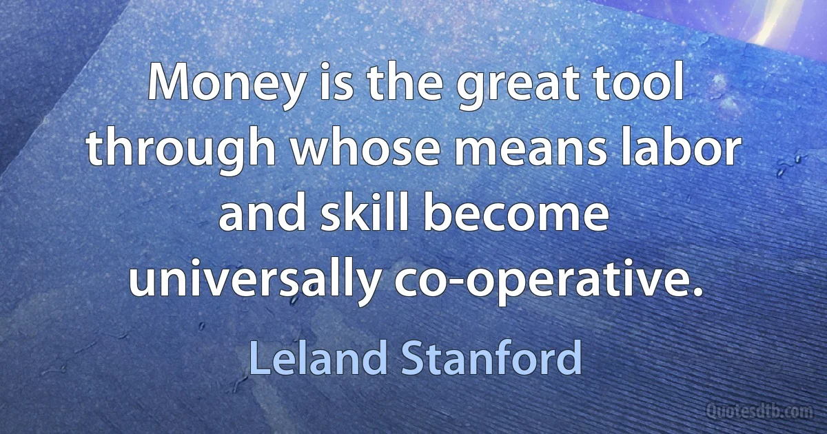 Money is the great tool through whose means labor and skill become universally co-operative. (Leland Stanford)