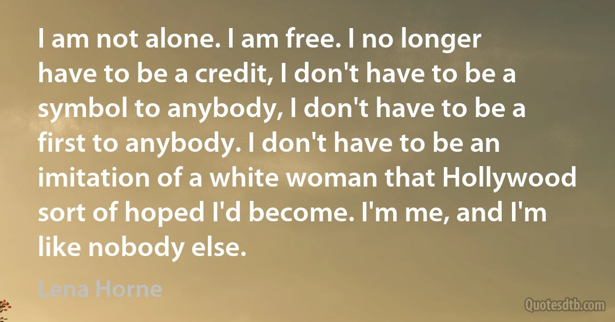 I am not alone. I am free. I no longer have to be a credit, I don't have to be a symbol to anybody, I don't have to be a first to anybody. I don't have to be an imitation of a white woman that Hollywood sort of hoped I'd become. I'm me, and I'm like nobody else. (Lena Horne)