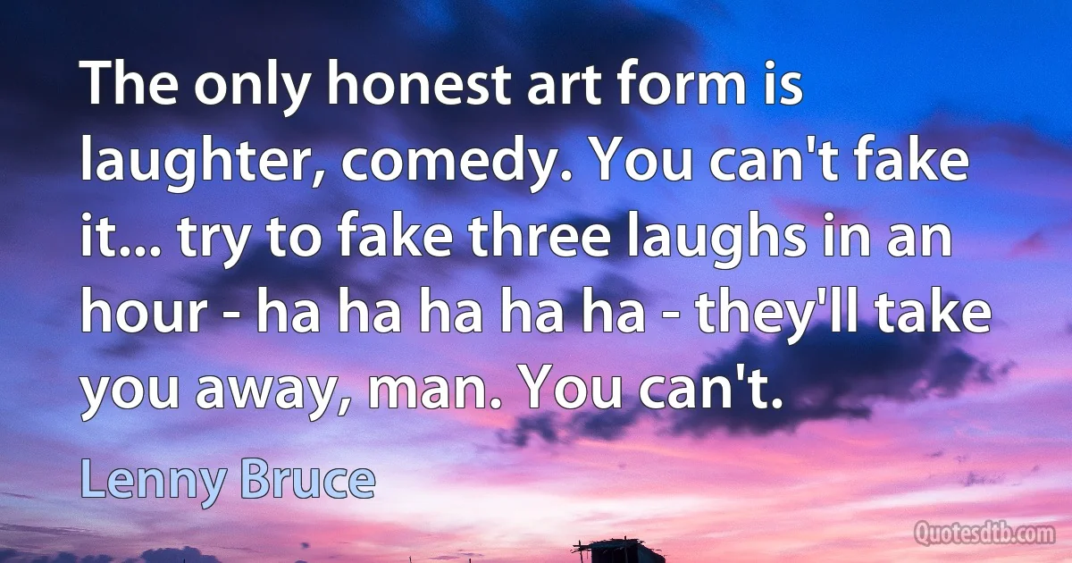 The only honest art form is laughter, comedy. You can't fake it... try to fake three laughs in an hour - ha ha ha ha ha - they'll take you away, man. You can't. (Lenny Bruce)