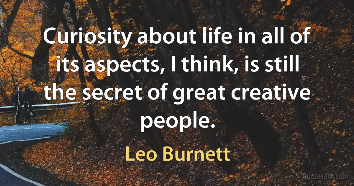 Curiosity about life in all of its aspects, I think, is still the secret of great creative people. (Leo Burnett)