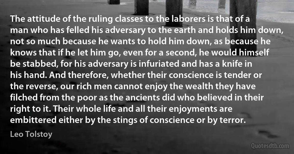 The attitude of the ruling classes to the laborers is that of a man who has felled his adversary to the earth and holds him down, not so much because he wants to hold him down, as because he knows that if he let him go, even for a second, he would himself be stabbed, for his adversary is infuriated and has a knife in his hand. And therefore, whether their conscience is tender or the reverse, our rich men cannot enjoy the wealth they have filched from the poor as the ancients did who believed in their right to it. Their whole life and all their enjoyments are embittered either by the stings of conscience or by terror. (Leo Tolstoy)