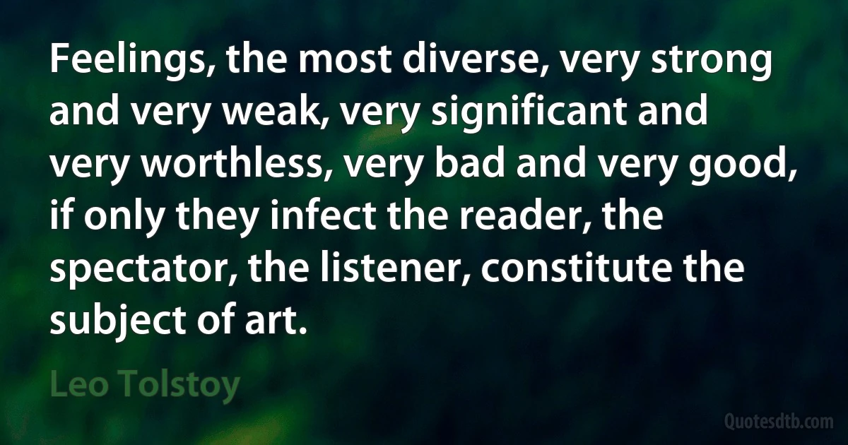 Feelings, the most diverse, very strong and very weak, very significant and very worthless, very bad and very good, if only they infect the reader, the spectator, the listener, constitute the subject of art. (Leo Tolstoy)