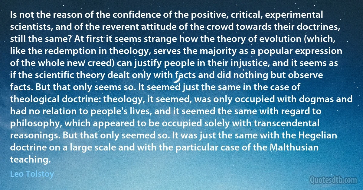 Is not the reason of the confidence of the positive, critical, experimental scientists, and of the reverent attitude of the crowd towards their doctrines, still the same? At first it seems strange how the theory of evolution (which, like the redemption in theology, serves the majority as a popular expression of the whole new creed) can justify people in their injustice, and it seems as if the scientific theory dealt only with facts and did nothing but observe facts. But that only seems so. It seemed just the same in the case of theological doctrine: theology, it seemed, was only occupied with dogmas and had no relation to people's lives, and it seemed the same with regard to philosophy, which appeared to be occupied solely with transcendental reasonings. But that only seemed so. It was just the same with the Hegelian doctrine on a large scale and with the particular case of the Malthusian teaching. (Leo Tolstoy)