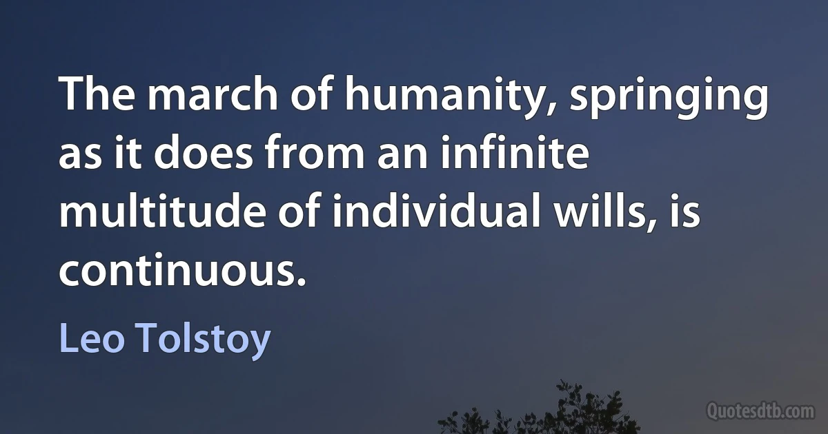 The march of humanity, springing as it does from an infinite multitude of individual wills, is continuous. (Leo Tolstoy)