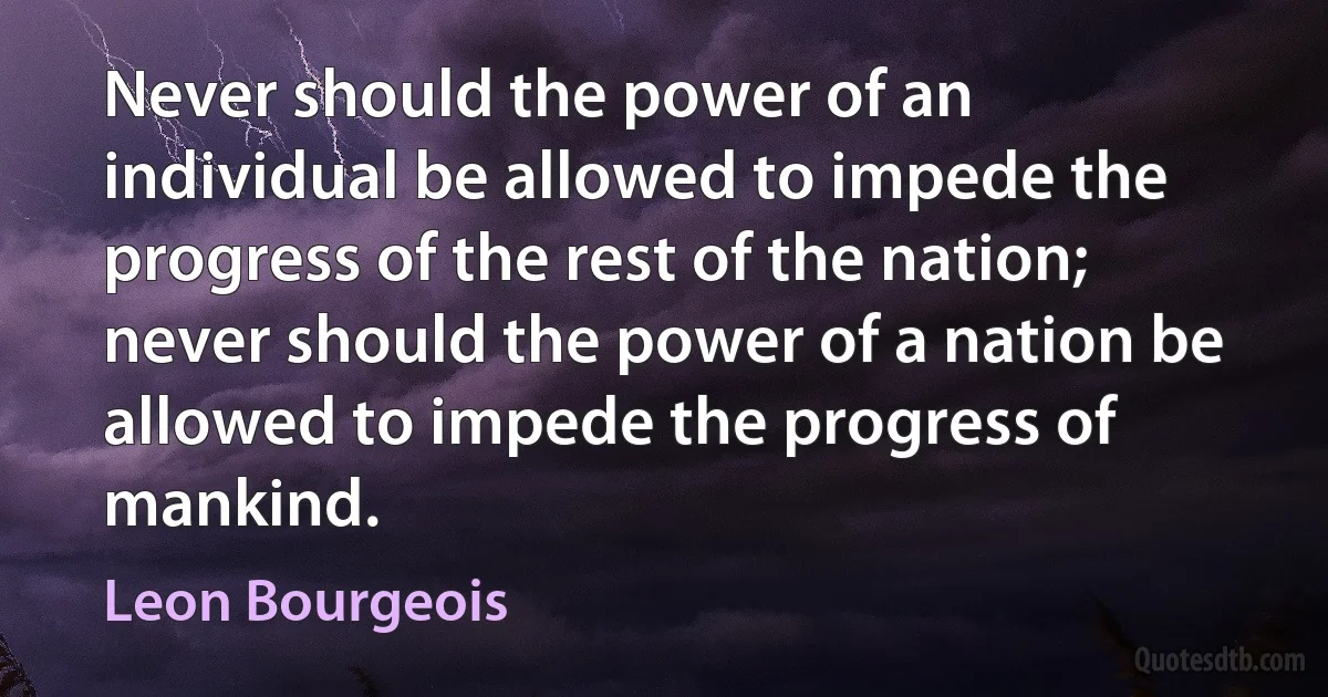 Never should the power of an individual be allowed to impede the progress of the rest of the nation; never should the power of a nation be allowed to impede the progress of mankind. (Leon Bourgeois)