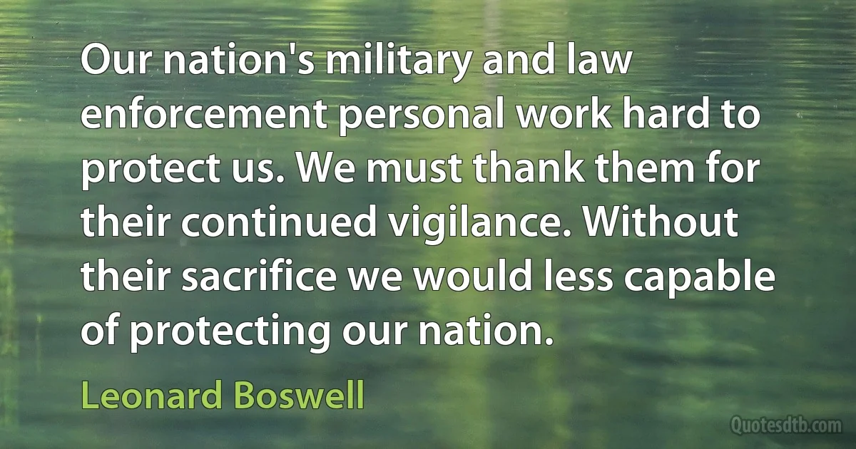 Our nation's military and law enforcement personal work hard to protect us. We must thank them for their continued vigilance. Without their sacrifice we would less capable of protecting our nation. (Leonard Boswell)