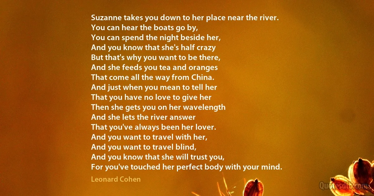 Suzanne takes you down to her place near the river.
You can hear the boats go by,
You can spend the night beside her,
And you know that she's half crazy
But that's why you want to be there,
And she feeds you tea and oranges
That come all the way from China.
And just when you mean to tell her
That you have no love to give her
Then she gets you on her wavelength
And she lets the river answer
That you've always been her lover.
And you want to travel with her,
And you want to travel blind,
And you know that she will trust you,
For you've touched her perfect body with your mind. (Leonard Cohen)