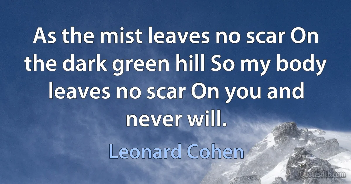 As the mist leaves no scar On the dark green hill So my body leaves no scar On you and never will. (Leonard Cohen)