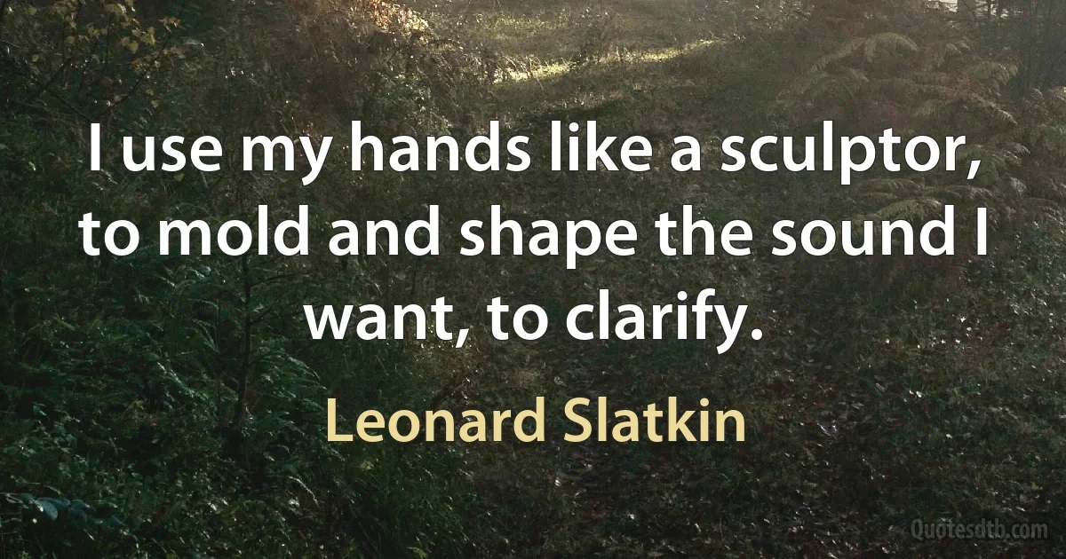 I use my hands like a sculptor, to mold and shape the sound I want, to clarify. (Leonard Slatkin)