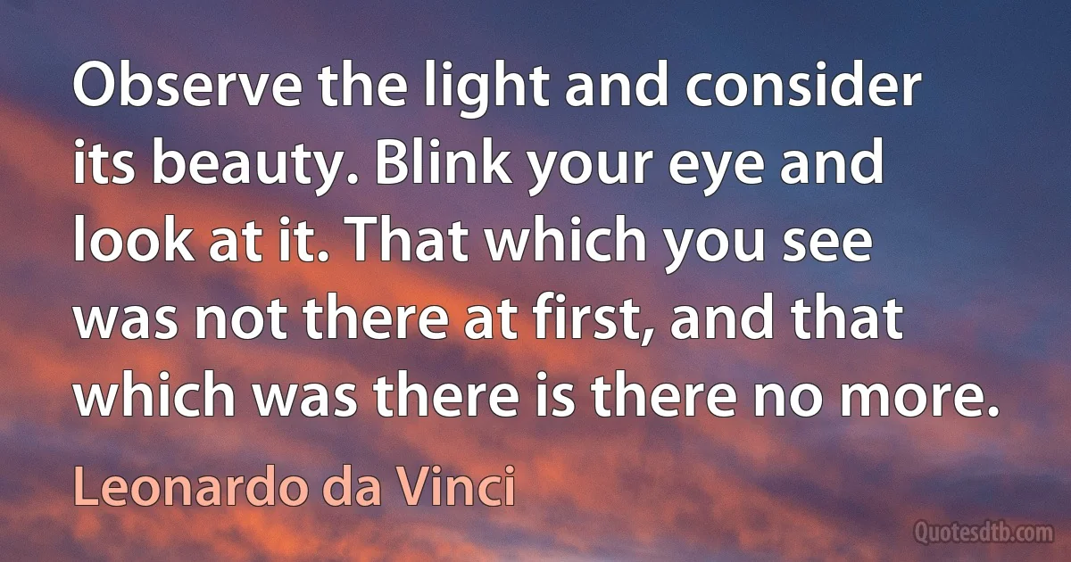 Observe the light and consider its beauty. Blink your eye and look at it. That which you see was not there at first, and that which was there is there no more. (Leonardo da Vinci)