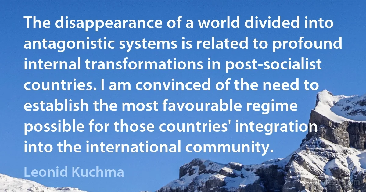 The disappearance of a world divided into antagonistic systems is related to profound internal transformations in post-socialist countries. I am convinced of the need to establish the most favourable regime possible for those countries' integration into the international community. (Leonid Kuchma)