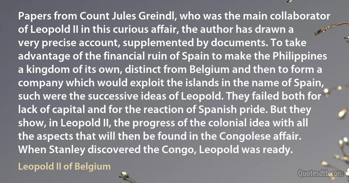 Papers from Count Jules Greindl, who was the main collaborator of Leopold II in this curious affair, the author has drawn a very precise account, supplemented by documents. To take advantage of the financial ruin of Spain to make the Philippines a kingdom of its own, distinct from Belgium and then to form a company which would exploit the islands in the name of Spain, such were the successive ideas of Leopold. They failed both for lack of capital and for the reaction of Spanish pride. But they show, in Leopold II, the progress of the colonial idea with all the aspects that will then be found in the Congolese affair. When Stanley discovered the Congo, Leopold was ready. (Leopold II of Belgium)