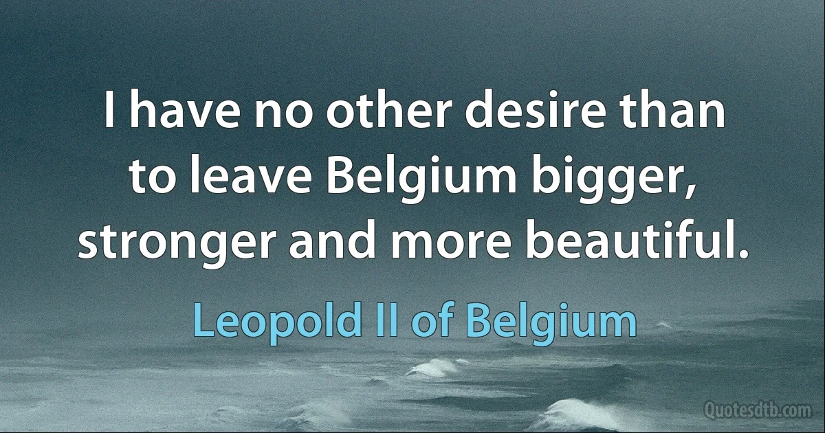 I have no other desire than to leave Belgium bigger, stronger and more beautiful. (Leopold II of Belgium)