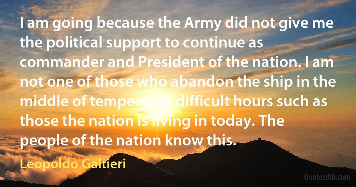 I am going because the Army did not give me the political support to continue as commander and President of the nation. I am not one of those who abandon the ship in the middle of tempests or difficult hours such as those the nation is living in today. The people of the nation know this. (Leopoldo Galtieri)