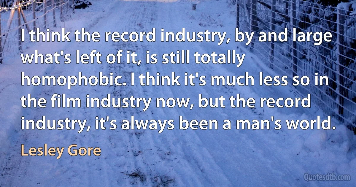 I think the record industry, by and large what's left of it, is still totally homophobic. I think it's much less so in the film industry now, but the record industry, it's always been a man's world. (Lesley Gore)