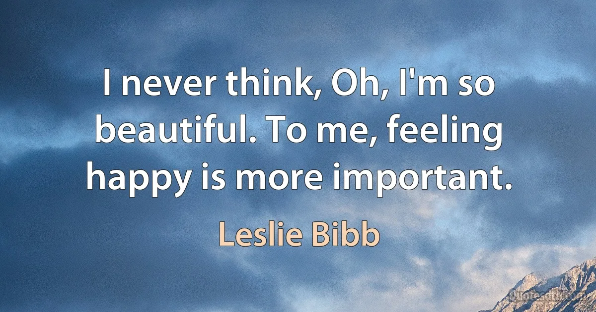 I never think, Oh, I'm so beautiful. To me, feeling happy is more important. (Leslie Bibb)