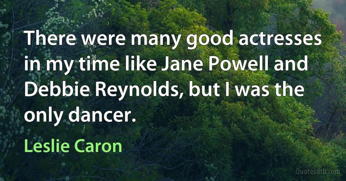 There were many good actresses in my time like Jane Powell and Debbie Reynolds, but I was the only dancer. (Leslie Caron)