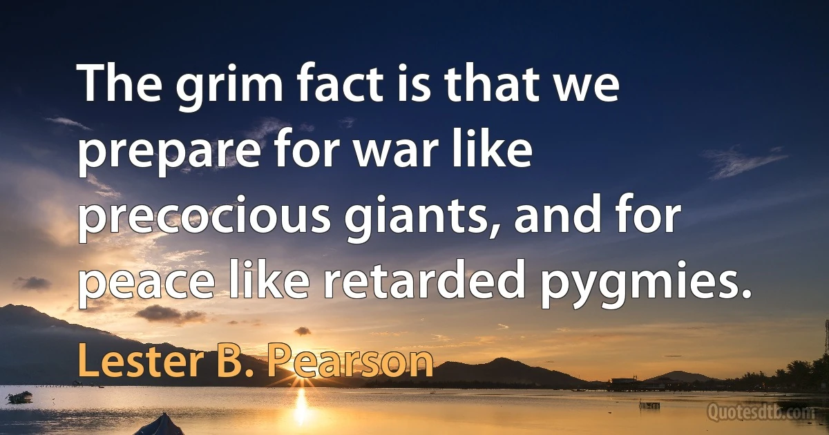 The grim fact is that we prepare for war like precocious giants, and for peace like retarded pygmies. (Lester B. Pearson)