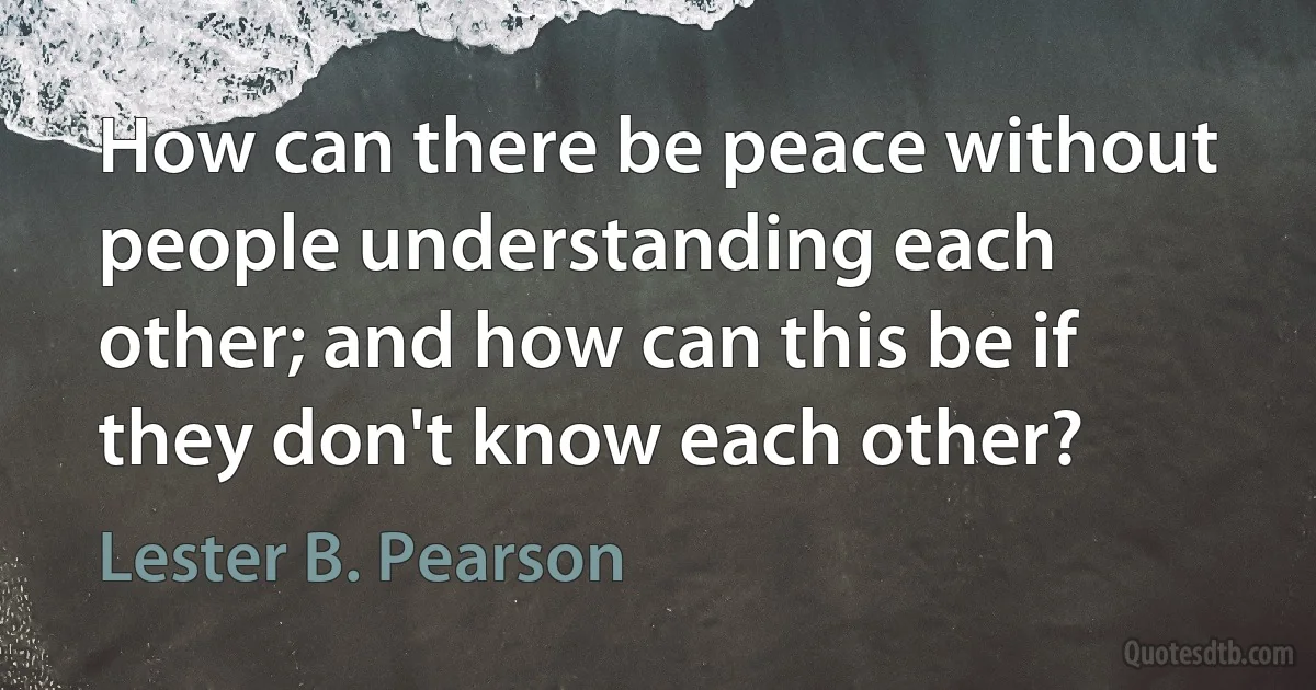 How can there be peace without people understanding each other; and how can this be if they don't know each other? (Lester B. Pearson)