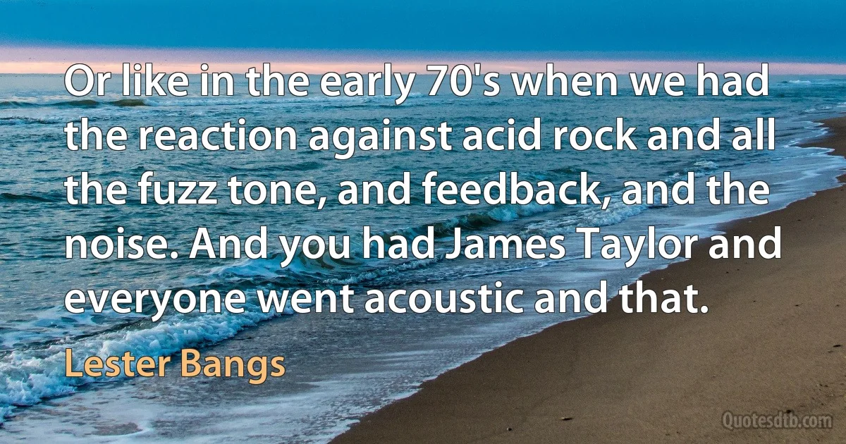 Or like in the early 70's when we had the reaction against acid rock and all the fuzz tone, and feedback, and the noise. And you had James Taylor and everyone went acoustic and that. (Lester Bangs)