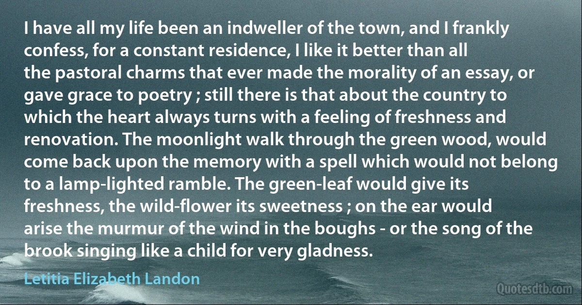 I have all my life been an indweller of the town, and I frankly confess, for a constant residence, I like it better than all the pastoral charms that ever made the morality of an essay, or gave grace to poetry ; still there is that about the country to which the heart always turns with a feeling of freshness and renovation. The moonlight walk through the green wood, would come back upon the memory with a spell which would not belong to a lamp-lighted ramble. The green-leaf would give its freshness, the wild-flower its sweetness ; on the ear would arise the murmur of the wind in the boughs - or the song of the brook singing like a child for very gladness. (Letitia Elizabeth Landon)