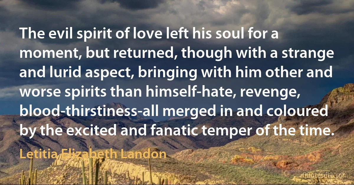 The evil spirit of love left his soul for a moment, but returned, though with a strange and lurid aspect, bringing with him other and worse spirits than himself-hate, revenge, blood-thirstiness-all merged in and coloured by the excited and fanatic temper of the time. (Letitia Elizabeth Landon)