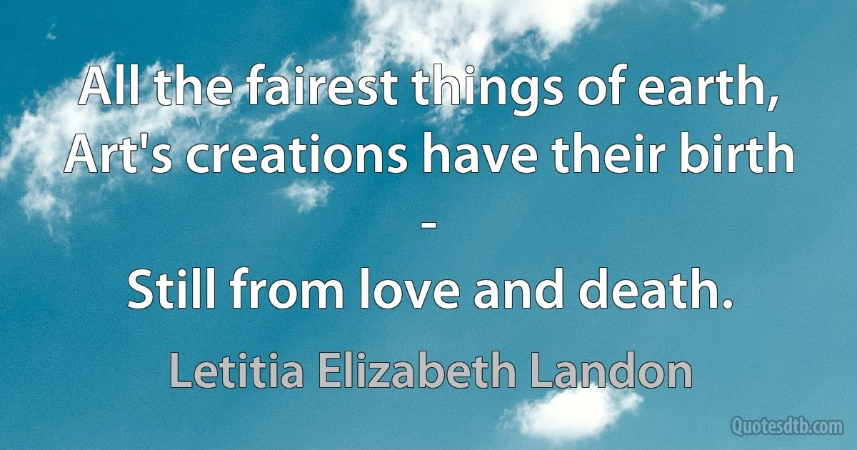 All the fairest things of earth,
Art's creations have their birth -
Still from love and death. (Letitia Elizabeth Landon)