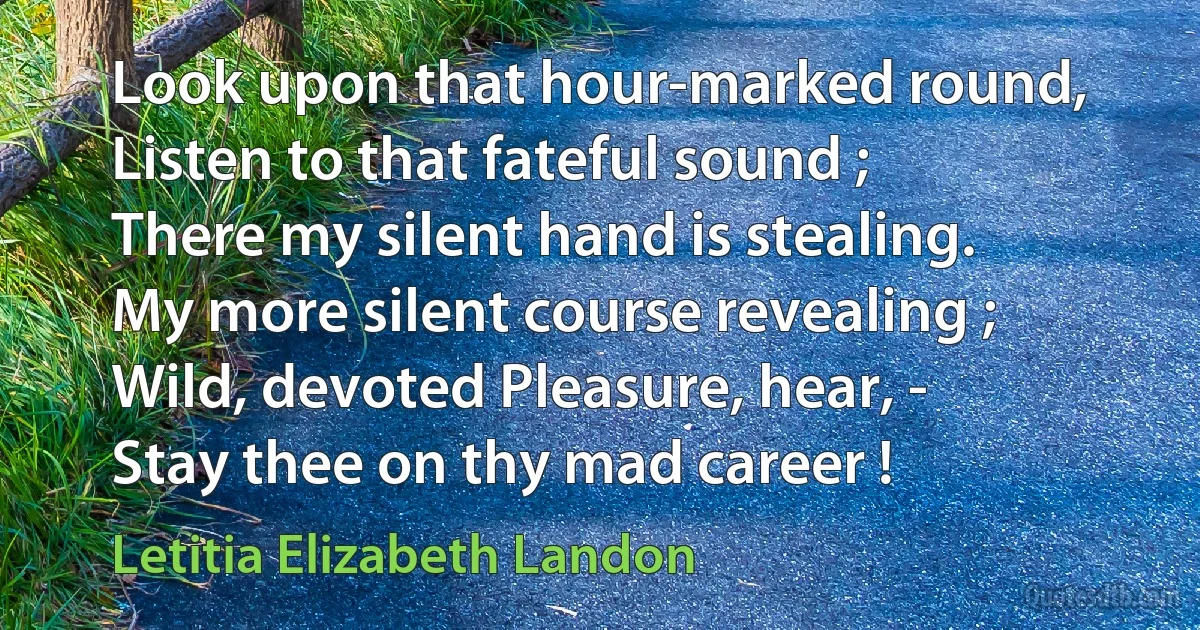 Look upon that hour-marked round,
Listen to that fateful sound ;
There my silent hand is stealing.
My more silent course revealing ;
Wild, devoted Pleasure, hear, -
Stay thee on thy mad career ! (Letitia Elizabeth Landon)