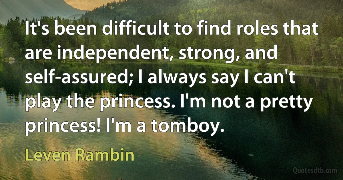 It's been difficult to find roles that are independent, strong, and self-assured; I always say I can't play the princess. I'm not a pretty princess! I'm a tomboy. (Leven Rambin)