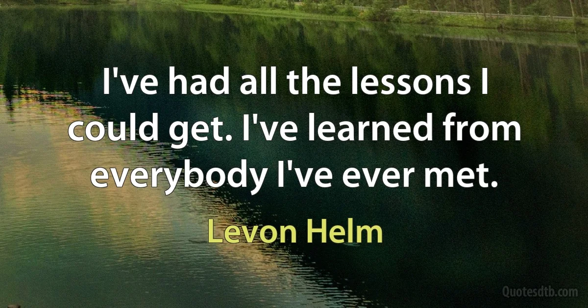 I've had all the lessons I could get. I've learned from everybody I've ever met. (Levon Helm)